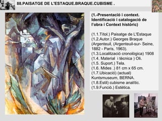 (1.-Presentació i context. Identificació i catalogació de l’obra i Context històric) (1.1.Títol.)  Paisatge de L'Estaque (1.2.Autor.)  Georges Braque (Argenteuil, (Argenteuil-sur- Seine, 1882 - París, 1963).  (1.3.Localització cronològica)  1908   (1.4. Material  i tècnica )  Oli. (1.5. Suport.) Tela. (1.6. Mides .) 81 cm x 65 cm. (1.7.Ubicació) (actual) Kuntsmuseum, BERNA.  (1.8.Estil)  cubisme analític. (1.9.Funció.) Estètica. 88.PAISATGE DE L'ESTAQUE.BRAQUE.CUBISME . 