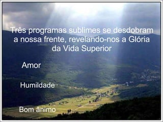 Três programas sublimes se desdobram a nossa frente, revelando-nos a Glória da Vida Superior Amor Humildade Bom ânimo 