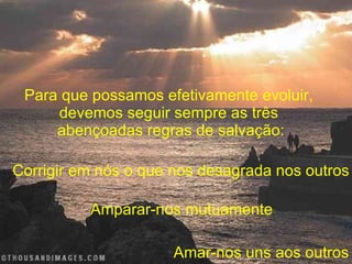 Para que possamos efetivamente evoluir,  devemos seguir sempre as três  abençoadas regras de salvação: Corrigir em nós o que nos desagrada nos outros Amparar-nos mutuamente Amar-nos uns aos outros 