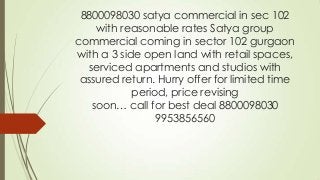 8800098030 satya commercial in sec 102
with reasonable rates Satya group
commercial coming in sector 102 gurgaon
with a 3 side open land with retail spaces,
serviced apartments and studios with
assured return. Hurry offer for limited time
period, price revising
soon… call for best deal 8800098030
9953856560
 
