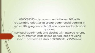 8800098030 satya commercial in sec 102 with
reasonable rates Satya group commercial coming in
sector 102 gurgaon with a 3 side open land with retail
spaces,
serviced apartments and studios with assured return.
Hurry offer for limited time period, price revising
soon… call for best deal 8800098030, 9953856560
 