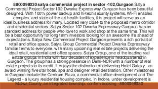 8800098030 satya commercial project in sector -102,Gurgaon Satya
Commercial Project Sector 102 Dwarka Expressway Gurgaon has been beautiful
designed. With 100% power backup and hi-tech security systems, Wi-Fi enables
complex, and state-of-the-art health facilities, this project will serve as an
ideal business address for many. Located very close to the proposed metro corridor
and residential sectors, Satya Sector 102 Dwarka Expressway Gurgaon has an
standard address for people who love to work and shop at the same time. This will
be a best opportunity for long term investors looking for an awesome life ahead of
expectations. Satya New Commercial Project Gurgaon presents a rich portrait of
retail and office space. Satya Group Commercial Project Dwarka Expressway
familiar terms to everyone, with many upcoming real estate projects delivering the
ideal retail, residential and office spaces. Satya Group, one of the leading real
estate groups in India with four decades of experience is headquartered in
Gurgaon. The group has a strong presence in Delhi-NCR with a number of real
estate projects to its credit. It enjoys the distinction of delivering Hotel Galaxy - an
award winning five star hotel, spa and designer retail destination. Other milestones
in Gurgaon include the Centrum Plaza, a commercial office development and The
Legend - a luxury residential housing complex. In Indore, under development is
Malwa County, an integrated township. confirm booking - 8800098030
 