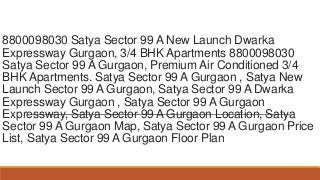 8800098030 Satya Sector 99 A New Launch Dwarka
Expressway Gurgaon, 3/4 BHK Apartments 8800098030
Satya Sector 99 A Gurgaon, Premium Air Conditioned 3/4
BHK Apartments. Satya Sector 99 A Gurgaon , Satya New
Launch Sector 99 A Gurgaon, Satya Sector 99 A Dwarka
Expressway Gurgaon , Satya Sector 99 A Gurgaon
Expressway, Satya Sector 99 A Gurgaon Location, Satya
Sector 99 A Gurgaon Map, Satya Sector 99 A Gurgaon Price
List, Satya Sector 99 A Gurgaon Floor Plan
 