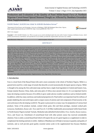 Asian Journal of Applied Science and Technology (AJAST)
Volume 5, Issue 3, Pages 13-31, July-September 2021
ISSN: 2456-883X www.ajast.net
13
Production and Evaluation of the Quality of Pearl Millet-based Fura (A Northern
Nigerian Cereal-based Spiced Steamed Dough) as Affected by Bambara Groundnut
Flour Supplementation
SALIHU Ibrahim1
, KASUM Litini Afodia1
& AGBARA Ikechukwu Gervase1*
1
Department of Food Science and Technology, University of Maiduguri, PMB 1069 Maiduguri Borno State, Nigeria.
Email: giagbara@unimaid.edu.ng*
& ORCID ID: https://orcid.org/0000-002-7994-5714*
DOI: To be Assigned
Copyright: © 2021 SALIHU Ibrahim et al. This is an open access article distributed under the terms of the Creative Commons Attribution License, which
permits unrestricted use, distribution, and reproduction in any medium, provided the original author and source are credited.
Article Received: 15 May 2021 Article Accepted: 19 July 2021 Article Published: 06 August 2021
1. Introduction
Fura is a local food of the Hausa/Fulani tribe and is most commonly in the whole of Northern Nigeria. Millet is a
general term used for a wide range of cereals that describe several taxonomically divergent species of grass. Millet
is thought to be among the first cultivated crops and has been a staple food ingredient in Central and Eastern Asia,
Europe (mainly Russia), China, India, and some parts of Africa since ancient times [1]. It is an important food in
many developing countries because of its ability to grow under adverse weather conditions such as limited rainfall.
In addition, millet has many nutritious and medicinal properties [2]. Pearl millet is an important food for millions of
people inhabiting the semi-arid tropics and is a major source of calories and vital component of food security in the
semi-arid areas in the developing world [3]. The grain is processed in so many ways for preparation of various food
products. Some of the products include, cooked whole grain, thin and thick porridges, steamed cooked grits
(couscous, burabusko), Kunun zaki, Tuwo and Fura [4, 5, 6] Other traditionally processed pearl millet based foods
in North-Eastern Nigeria include Yartsala, Shinkafan tudu (dehulled boiled millet), Fura, Gumba, Kunun tsamiya,
Tuwo, and Nyauri etc. Enrichment of cereal-based food with other protein source has received considerable
attention. Fura is solely a cereal-based food which will require the use of a grain legume as a supplement in order to
complement the limiting nutrients in millet. Addition of Bambara nut will help to increase in quantity and quality of
nutrients, and as well provide good quality essential amino acids in the supplemented fura because Bambara
ABSTRACT
Pearl millet flour was substituted with Bambara groundnut flour (0-20%) to form blends and used in fura preparation. Functional and microbiological
profiles of the flours and food samples respectively as well as proximate and sensory properties were evaluated. Supplementation had raised the
nutritional value of the foods. Swelling power and water absorption capacity had increased with an increase in the level of Bambara groundnut flour
addition whereas bulk density and viscosity had decreased; the results were as follows-swelling power (23.616-24.203%), water absorption capacity
(3.350-3.650g/g), bulk density (0.791-0.785g/cm3), and viscosity (52.965-50.210mPa-s). The moisture content, ash, fat, protein, fibre, carbohydrate
and total energy level were found as follows- 42.730-45.500%, 0.510-0.850%, 3.275-7.95%, 3.750-9.375%, 0.775-0.900%, 35.425-48.960% and
240.315-250.750kcal/100g respectively. Concentration of anti-nutritional factors, alkaloids, flavonoids, phytic acids and tannins ranged from 0.09 to
0.15g/100g, 0.28 to 0.35g/100g, 7.31 to 9.83g/100g and 0.04 to 0.16g/100g respectively. The minerals contents were found to be significant as
follows Ca (11.55 to 24.35 mg/100g), Fe (2.71 to 5.72 mg/100g), Zn (1.58 to 1.83 mg/100g), P (46.12 to 96.37 mg/100g), Mg (0.63 to 0.77 mg/100g),
K (36.19 to 76.89 mg/100g), Na (4.08 to 8.59 mg/100g). In- vitro protein digestibility at 1h ranged between 72.67 to 75.43% and 73.95 to 79.13% at
6hrs‚ starch digestibility ranged between 66.83 to 70.25%. Microbial evaluation revealed moderate counts with the total microbial load of
1.23x103cfu/g (Table 5) in the food formulation F0MfB (100:00). Salmonella and Escherichia coli were not detected in fura food sample made from
80:20% millet-bambara nut flour blend. Staphylococcus aureus, Staphylococcus epidemidis, Salmonella spp, Klebsiella spp, Pseudomonas and
Escherichia coli were isolated with the following percentage of occurrences 32.28%, 25.00%, 3.48%, 16.46%, 19.62% and 3.16% respectively.
Sensory evaluation results revealed fura from 80:20% millet-bambara nut flour blend had the best score, therefore the most preferred by the
respondents.
Keywords: Pearl millet, Bambara groundnut, Supplementation, Fura, Digestibility, Microbial status.
 