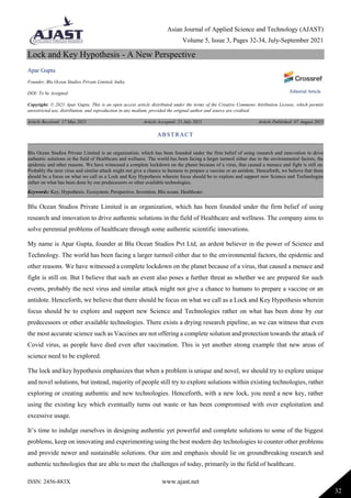 Asian Journal of Applied Science and Technology (AJAST)
Volume 5, Issue 3, Pages 32-34, July-September 2021
ISSN: 2456-883X www.ajast.net
32
Lock and Key Hypothesis - A New Perspective
Apar Gupta
Founder, Blu Ocean Studios Private Limited, India.
DOI: To be Assigned
Copyright: © 2021 Apar Gupta. This is an open access article distributed under the terms of the Creative Commons Attribution License, which permits
unrestricted use, distribution, and reproduction in any medium, provided the original author and source are credited.
Article Received: 17 May 2021 Article Accepted: 21 July 2021 Article Published: 07 August 2021
Blu Ocean Studios Private Limited is an organization, which has been founded under the firm belief of using
research and innovation to drive authentic solutions in the field of Healthcare and wellness. The company aims to
solve perennial problems of healthcare through some authentic scientific innovations.
My name is Apar Gupta, founder at Blu Ocean Studios Pvt Ltd, an ardent believer in the power of Science and
Technology. The world has been facing a larger turmoil either due to the environmental factors, the epidemic and
other reasons. We have witnessed a complete lockdown on the planet because of a virus, that caused a menace and
fight is still on. But I believe that such an event also poses a further threat as whether we are prepared for such
events, probably the next virus and similar attack might not give a chance to humans to prepare a vaccine or an
antidote. Henceforth, we believe that there should be focus on what we call as a Lock and Key Hypothesis wherein
focus should be to explore and support new Science and Technologies rather on what has been done by our
predecessors or other available technologies. There exists a drying research pipeline, as we can witness that even
the most accurate science such as Vaccines are not offering a complete solution and protection towards the attack of
Covid virus, as people have died even after vaccination. This is yet another strong example that new areas of
science need to be explored.
The lock and key hypothesis emphasizes that when a problem is unique and novel, we should try to explore unique
and novel solutions, but instead, majority of people still try to explore solutions within existing technologies, rather
exploring or creating authentic and new technologies. Henceforth, with a new lock, you need a new key, rather
using the existing key which eventually turns out waste or has been compromised with over exploitation and
excessive usage.
It’s time to indulge ourselves in designing authentic yet powerful and complete solutions to some of the biggest
problems, keep on innovating and experimenting using the best modern day technologies to counter other problems
and provide newer and sustainable solutions. Our aim and emphasis should lie on groundbreaking research and
authentic technologies that are able to meet the challenges of today, primarily in the field of healthcare.
ABSTRACT
Blu Ocean Studios Private Limited is an organization, which has been founded under the firm belief of using research and innovation to drive
authentic solutions in the field of Healthcare and wellness. The world has been facing a larger turmoil either due to the environmental factors, the
epidemic and other reasons. We have witnessed a complete lockdown on the planet because of a virus, that caused a menace and fight is still on.
Probably the next virus and similar attack might not give a chance to humans to prepare a vaccine or an antidote. Henceforth, we believe that there
should be a focus on what we call as a Lock and Key Hypothesis wherein focus should be to explore and support new Science and Technologies
rather on what has been done by our predecessors or other available technologies.
Keywords: Key, Hypothesis, Ecosystem, Perspective, Invention, Blu ocean, Healthcare.
Editorial Article
 