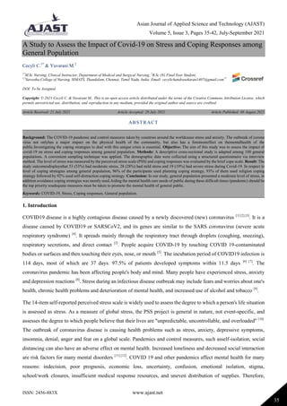 Asian Journal of Applied Science and Technology (AJAST)
Volume 5, Issue 3, Pages 35-42, July-September 2021
ISSN: 2456-883X www.ajast.net
35
A Study to Assess the Impact of Covid-19 on Stress and Coping Responses among
General Population
Cecyli C.1*
& Yuvarani M.2
1*
M.Sc Nursing, Clinical Instructor, Department of Medical and Surgical Nursing, 2
B.Sc (N) Final Year Student,
1,2
Saveetha College of Nursing, SIMATS, Thandalam, Chennai, Tamil Nadu, India. Email: cecylichandrasekaran1407@gmail.com1*
DOI: To be Assigned
Copyright: © 2021 Cecyli C. & Yuvarani M.. This is an open access article distributed under the terms of the Creative Commons Attribution License, which
permits unrestricted use, distribution, and reproduction in any medium, provided the original author and source are credited.
Article Received: 21 July 2021 Article Accepted: 29 July 2021 Article Published: 08 August 2021
1. Introduction
COVID19 disease is a highly contagious disease caused by a newly discovered (new) coronavirus [1] [2] [3]
. It is a
disease caused by COVID19 or SARSCoV2, and its genes are similar to the SARS coronavirus (severe acute
respiratory syndrome) [4]
. It spreads mainly through the respiratory tract through droplets (coughing, sneezing),
respiratory secretions, and direct contact [2]
. People acquire COVID-19 by touching COVID 19-contaminated
bodies or surfaces and then touching their eyes, nose, or mouth [5]
. The incubation period of COVID19 infection is
114 days, most of which are 37 days. 97.5% of patients developed symptoms within 11.5 days [6] [7]
. The
coronavirus pandemic has been affecting people's body and mind. Many people have experienced stress, anxiety
and depression reactions [8]
. Stress during an infectious disease outbreak may include fears and worries about one's
health, chronic health problems and deterioration of mental health, and increased use of alcohol and tobacco [9]
.
The 14-item self-reported perceived stress scale is widely used to assess the degree to which a person's life situation
is assessed as stress. As a measure of global stress, the PSS project is general in nature, not event-specific, and
assesses the degree to which people believe that their lives are "unpredictable, uncontrollable, and overloaded" [10]
.
The outbreak of coronavirus disease is causing health problems such as stress, anxiety, depressive symptoms,
insomnia, denial, anger and fear on a global scale. Pandemics and control measures, such asself-isolation, social
distancing can also have an adverse effect on mental health. Increased loneliness and decreased social interaction
are risk factors for many mental disorders [11] [12]
. COVID 19 and other pandemics affect mental health for many
reasons: indecision, poor prognosis, economic loss, uncertainty, confusion, emotional isolation, stigma,
school/work closures, insufficient medical response resources, and uneven distribution of supplies. Therefore,
ABSTRACT
Background: The COVID-19 pandemic and control measures taken by countries around the worldcause stress and anxiety. The outbreak of corona
virus not onlyhas a major impact on the physical health of the community, but also has a foremosteffect on thementalhealth of the
public.Investigating the coping strategies to deal with this unique crisis is essential. Objective: The aim of this study was to assess the impact of
covid-19 on stress and coping responses among general population. Methods: A descriptive cross-sectional study is adapted among 100 general
populations. A convenient sampling technique was applied. The demographic data were collected using a structured questionnaire via interview
method. The level of stress was measured by the perceived stress scale (PSS) and coping responses was evaluated by the brief cope scale. Result: The
study outcomesdisplaysthat 53 (53%) had moderate stress, 28 (28%) had mild stress and 19 (19%) had severe stress during Covid-19. In respect to
level of coping strategies among general population, 96% of the participants used planning coping strategy, 93% of them used religion coping
strategy followed by 92% used self-distraction coping strategy. Conclusion: In our study, general population presented a moderate level of stress, in
addition avoidance coping strategies was mostly used.Aiding the mental health care needs of public during these difficult times (pandemic) should be
the top priority soadequate measures must be taken to promote the mental health of general public.
Keywords: COVID-19, Stress, Coping responses, General population.
 