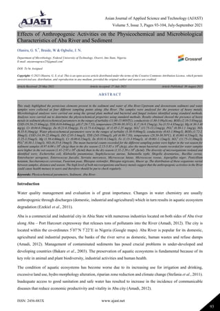 Asian Journal of Applied Science and Technology (AJAST)
Volume 5, Issue 3, Pages 93-104, July-September 2021
ISSN: 2456-883X www.ajast.net
93
Effects of Anthropogenic Activities on the Physicochemical and Microbiological
Characteristics of Aba River and Sediment
Olaniru, G. S.*
, Braide, W & Ogbulie, J. N.
Department of Microbiology, Federal University of Technology, Owerri, Imo State, Nigeria.
E-mail: anyanwugrace25@gmail.com*
DOI: To be Assigned
Copyright: © 2021 Olaniru, G. S. et al. This is an open access article distributed under the terms of the Creative Commons Attribution License, which permits
unrestricted use, distribution, and reproduction in any medium, provided the original author and source are credited.
Article Received: 25 May 2021 Article Accepted: 27 July 2021 Article Published: 30 August 2021
Introduction
Water quality management and evaluation is of great importance. Changes in water chemistry are usually
anthropogenic through discharges (domestic, industrial and agricultural) which in turn results in aquatic ecosystem
degradation (Ezekiel et al., 2011).
Aba is a commercial and industrial city in Abia State with numerous industries located on both sides of Aba river
along Aba – Port Harcourt expressway that releases tons of pollutants into the River (Amadi, 2012). The city is
located within the co-ordinates 5°
07’N 7°
22’E in Nigeria (Google maps). Aba River is popular for its domestic,
agricultural and industrial purposes, the banks of the river serve as domestic, human wastes and refuse dumps
(Amadi, 2012). Management of contaminated sediments has posed crucial problems in under-developed and
developing countries (Bakare et al., 2003). The preservation of aquatic ecosystems is fundamental because of its
key role in animal and plant biodiversity, industrial activities and human health.
The condition of aquatic ecosystems has become worse due to its increasing use for irrigation and drinking,
excessive land use, hydro morphology alteration, riparian zone reduction and climate change (Stefania et al., 2011).
Inadequate access to good sanitation and safe water has resulted to increase in the incidence of communicable
diseases that reduce economic productivity and vitality in Aba city (Amadi, 2012).
ABSTRACT
This study highlighted the pernicious elements present in the sediment and water of Aba River.Upstream and downstream sediment and water
samples were collected at four different sampling points along Aba River. The samples were analyzed for the presence of heavy metals.
Microbiological analyses were carried out using the spread plate method and bacterial and fungal isolates identified using standard methods.
Analyses were carried out to determine the physicochemical properties using standard methods. Results obtained showed the presence of heavy
metals in sediment physicochemical parameters in the ranges of turbidity (11.00-15.00NTU), conductivity (1.80-3.09µS/cm), BOD5 (2.10-5.05mg/g),
COD (19.50-25.60mg/g), TDS (610-840mg/g), pH (7.20-7.55), temperature (29.00-30.10°
C), K (7.16-9.15mg/g), Na (3.53-4.85mg/g), Mg (4.30-5.40
mg/g), Cr (0.04-0.20mg/g), Zn (0.21-0.35mg/g), Fe (3.75-4.42mg/g), Al (1.05-1.25 mg/g), SO4
2-
(11.75-13.11mg/g), PO4
2-
(0.30-1.1 1mg/g), NO3
(6.35-8.16mg/g). Water physicochemical parameters were in the ranges of turbidity (3.30-9.00mg/l), conductivity (0.63-1.80mg/l), BOD5 (1.72-2.
50mg/l), COD (14.39-22.40mg/l), DO (2.95-5.6mg/l), TDS (245-556mg/l), pH (6.90-7.50), temperature (28.50-30.50°C), K (0.001-6.55mg/l), Na
(1.25-3.55mg/l), Mg (1.50-4.60mg/l), Cr (0.00-0.15mg/l), Zn (0.01-0.13mg/l), Fe (1.15-3.95mg/l), Al (0.001-1.12mg/l), SO4
2-
(11.75-13.30mg/l),
PO4
2-
(0.30-1.11mg/l), NO3 (6.35-8.16mg/l). The mean bacterial counts recorded for the different sampling points were higher in the wet season for
sediment samples (0.97-6.00 x 106
cfu/g) than in the dry season (2.15-5.85 x 106
cfu/g), also the mean bacterial counts recorded for water samples
were higher in the wet season (1.41-2.95 x 106
cfu/ml) than in the dry season (1.31-2.39 x 106
cfu/ml). The diversity of microorganisms isolated and
identified were; Escherichia coli, Klebsiella pneumoniae, Staphylococcus aureus, Salmonella typhi, Shigella dysentariea,, Bacillus cereus,
Enterobacter aerogenes, Enterococcus faecalis, Serratia mercences, Micrococcus luteus, Micrococcus roseus, Aspergillus niger, Penicillium
notatum, Saccharomyces cerevisae, Fusarium poae, Rhizopus stolonifer, Rhizopus nigricans, Mucor sp. The distribution of these organisms varied
between samples, distance and season. The high level of both microorganisms and heavy metals suggest that the anthropogenic activities in the River
could cause health menace to users and therefore should be put to check regularly.
Keywords: Physicochemical parameters, Sediment, Aba River.
 