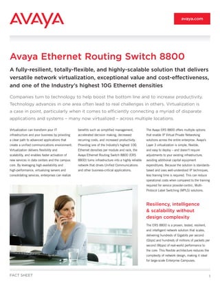 avaya.com




Avaya Ethernet Routing Switch 8800
A fully-resilient, totally-flexible, and highly-scalable solution that delivers
versatile network virtualization, exceptional value and cost-effectiveness,
and one of the Industry’s highest 10G Ethernet densities

Companies turn to technology to help boost the bottom line and to increase productivity.
Technology advances in one area often lead to real challenges in others. Virtualization is
a case in point, particularly when it comes to efficiently connecting a myriad of disparate
applications and systems – many now virtualized – across multiple locations.

Virtualization can transform your IT              benefits such as simplified management,             The Avaya ERS 8800 offers multiple options
infrastructure and your business by providing     accelerated decision making, decreased              that enable IP Virtual Private Networking
a clear path to advanced applications that        recurring costs, and increased productivity.        solutions across the entire enterprise. Avaya’s
create a unified communications environment.      Providing one of the Industry’s highest 10G         Layer 3 virtualization is simple, flexible,
Virtualization delivers flexibility and           Ethernet densities per module and rack, the         and easy to deploy – and doesn’t require
scalability, and enables faster activation of     Avaya Ethernet Routing Switch 8800 (ERS             adjustments to your existing infrastructure,
new services in data centers and the campus       8800) turns infrastructure into a highly reliable   avoiding additional capital equipment
core. By leveraging high-availability and         network that drives Unified Communications          expenditures. Because the solution is standards-
high-performance, virtualizing servers and        and other business-critical applications.           based and uses well-understood IP techniques,
consolidating services, enterprises can realize                                                       less training time is required. This can reduce
                                                                                                      operational costs when compared to the training
                                                                                                      required for service provider-centric, Multi-
                                                                                                      Protocol Label Switching (MPLS) solutions.



                                                                                                      Resiliency, intelligence
                                                                                                      & scalability without
                                                                                                      design complexity
                                                                                                      The ERS 8800 is a proven, tested, resilient,
                                                                                                      and intelligent network solution that scales,
                                                                                                      delivering hundreds of Gigabits per second
                                                                                                      (Gbps) and hundreds of millions of packets per
                                                                                                      second (Mpps) of real-world performance to
                                                                                                      the core. This flexible architecture reduces the
                                                                                                      complexity of network design, making it ideal
                                                                                                      for large-scale Enterprise Campuses.



FACT SHEET                                                                                                                                               1
 