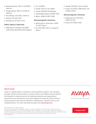 •	 Operating altitude: 3024 m (10,000 ft)                    •	 US: UL60950                                                •	 Canada: ICES-003, Issue-2, Class A
   maximum                                                   •	 Canada: CSA 22.2 No. 60950                                 •	 Europe: EN 55022-1998 Class A; EN
•	 Storage altitude: 3024 m (10,000 ft)                      •	 Europe: EN60950 (CE Marking)                                   61000-3-2/A14,
   maximum                                                   •	 Australia/New Zealand: AS/NZS 3260
                                                                                                                           Electromagnetic Immunity
•	 Free fall/drop: ISO 4180-s, NSTA 1A                       •	 Mexico: NOM-019-SCFI-1998
•	 Vibration: IEC 68-2-6/34                                                                                                •	 Global basis for certification:
•	 Shock/bump: IEC 68-2-27-29                                Electromagnetic Emissions                                         CISPR 24:1997

                                                             •	 Global basis for certification: CISPR                      •	 Europe: EN 55024:1998
Safety Agency Approvals
                                                                 22-1997 Class A
•	 Global basis for certification: IEC 60950                 •	 US: FCC CFR47 Part 15, Subpart B,
   current edition with all CB member deviations                 Class A




About Avaya
Avaya is a global leader in enterprise communications systems. The company
provides unified communications, contact centers, and related services directly
and through its channel partners to leading businesses and organizations
around the world. Enterprises of all sizes depend on Avaya for state-of-the-art
communications that improve efficiency, collaboration, customer service and
competitiveness. For more information please visit www.avaya.com.


© 2010 Avaya Inc. All Rights Reserved.
Avaya and the Avaya Logo are trademarks of Avaya Inc. and are registered in the United States and other countries.
All trademarks identified by ®, TM or SM are registered marks, trademarks, and service marks, respectively, of Avaya Inc.                      avaya.com
All other trademarks are the property of their respective owners. Avaya may also have trademark rights in other terms used herein.
References to Avaya include the Nortel Enterprise business, which was acquired as of December 18, 2009.
04/10	•	DN4504
 