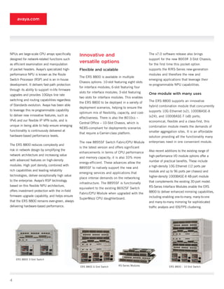 avaya.com




NPUs are large-scale CPU arrays specifically      Innovative and                                    The v7.0 software release also brings
designed for network-related functions such                                                         support for the new 8003R 3-Slot Chassis;
as efficient examination and manipulation
                                                  versatile options                                 for the first time this pocket option
of packet headers. Avaya’s specialized high-      Flexible and scalable                             supports the R/RS-Series new-generation
performance NPU is known as the Route                                                               modules and therefore the new and
                                                  The ERS 8800 is available in multiple
Switch Processor (RSP) and is an in-house                                                           emerging applications that leverage their
                                                  Chassis options: 10-slot featuring eight slots
development. It delivers fast-path protection                                                       re-programmable NPU capabilities.
                                                  for interface modules; 6-slot featuring four
through its ability to support in-life firmware
                                                  slots for interface modules; 3-slot featuring     One module with many uses
upgrades and provides 10Gbps line rate
                                                  two slots for interface modules. This enables
switching and routing capabilities regardless                                                       The ERS 8800 supports an innovative
                                                  the ERS 8800 to be deployed in a variety of
of Standards evolution. Avaya has been able                                                         hybrid combination module that concurrently
                                                  deployment scenarios, helping to ensure the
to leverage this re-programmable capability                                                         supports 10G Ethernet (x2), 1000BASE-X
                                                  optimum mix of flexibility, capacity, and cost-
to deliver new innovative features, such as                                                         (x24), and 1000BASE-T (x8) ports;
                                                  effectiveness. There is also the 8010co –
IPv6 and our flexible IP VPN suite, and is                                                          economical, flexible and a class-first, this
                                                  Central Office – 10-Slot Chassis, which is
unique in being able to help ensure emerging                                                        combination module meets the demands of
                                                  NEBS-compliant for deployments scenarios
functionality is continuously delivered at                                                          smaller aggregation sites. It is an affordable
                                                  that require a Carrier-class platform.
hardware-based performance levels.                                                                  solution providing all the functionality many
                                                  The new 8895SF Switch Fabric/CPU Module           enterprises need in one convenient module.
The ERS 8800 reduces complexity and
                                                  is the latest version and offers significant
risk in network design by simplifying the                                                           Also recent additions to the existing range of
                                                  enhancements in terms of CPU performance
network architecture and increasing value                                                           high-performance I/O module options offer a
                                                  and memory capacity; it is also 33% more
with advanced features on high-density                                                              number of practical benefits. These include
                                                  energy-efficient. These advances allow the
modules. High port density, combined with                                                           a high-density 10G Ethernet (12 ports per
                                                  8895SF to natively support the new and
rich capabilities and leading reliability                                                           module and up to 96 ports per chassis) and
                                                  emerging services and applications that
technologies, deliver exceptionally high value                                                      higher-density 1000BASE-X 48-port module
                                                  place intense demands on the networking
to the enterprise. Avaya’s RSP technology,                                                          that complements the existing 30-port model.
                                                  infrastructure. The 8895SF is functionally
based on this flexible NPU architecture,                                                            RS-Series Interface Modules enable the ERS
                                                  equivalent to the existing 8692SF Switch
offers investment protection with the in-field                                                      8800 to deliver enhanced mirroring capabilities,
                                                  Fabric/CPU Module when upgraded with the
firmware upgrade capability, and helps ensure                                                       including enabling one-to-many, many-to-one
                                                  SuperMezz CPU daughterboard.
that the ERS 8800 remains ever-green, always                                                        and many-to-many mirroring for sophisticated
delivering hardware-based performance.                                                              traffic analysis and IDS/TPS clustering.




    ERS 8800 3-Slot Switch

                                                  ERS 8800 6-Slot Switch       RS-Series Modules                   ERS 8800 - 10-Slot Switch




4
 