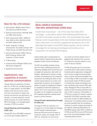 avaya.com




New for the v7.0 release:
                                               REAL-WORLD SCENARIO:
•	 New hardware: 8895SF Switch Fabric/         THE NPU ADVANTAGE OVER ASIC
  CPU Module and 8003R Chassis

•	 Multicast enhancements: PIM-SSM, MVR,
                                               A well-known rival product – one of the many that utilize ASIC
  and IGMP Snoop Querier                       technology – is only able to deliver IPv6 forwarding performance at
•	 IPv6 enhancements: BGP+, RSMLT-for-         just 50% of the levels claimed for IPv4. This demonstrates how newer
  IPv6, VRRP-for-IPv6, RADIUS-for-IPv6,        features cannot be guaranteed at the same hardware-based performance
  and DHCP Relay-for-IPv6                      levels unless there is an ability to upgrade the architecture; this is the
•	 Health, Diagnostic, & Debug                 advantage that Avaya’s unique NPU design provides, and we continue
  enhancements: Key Health Indicator, RSP      to leverage this for evolving and emerging functionality such as
  Packet Tracing, and ERCD Records Dump
                                               virtualization and Shortest Path Bridging.
•	 Security enhancements: BPDU Filtering,
  DHCP Snooping, Dynamic ARP
  Inspection, IP Source Guard                 create multiple Layer 3 routing domains to        any private connections between local or
                                              support multiple customers and to keep traffic    geographically dispersed sites using any
•	 IP Multinetting
                                              separated for both Unicast and Multicast.         IP infrastructure (private networks or via a
•	 Enterprise Device Manager (EDM) on-box                                                       public IP Service Provider).
  Web-based management                        The VRF-Lite capability virtualizes routing
                                              within the switch, addressing business and        IP VPNs are typically used for cross-location
•	 Operational enhancements
                                              networking challenges driven by activities such   connectivity and to create trusted connections
                                              as mergers and acquisitions, data center con-     to external partner organizations, leveraging IP
                                              solidation, departmental or business unit seg-    as the common carriage and removing depen-
Applications: new
                                              mentation, and evolving audit and compliance      dency on specific wide area technologies (such
capabilities & choices                        requirements. By enabling the switch to have      as Frame Relay or ATM) or exclusivity to a single
optimize communications                       multiple routing instances (up to 255), more      service provider. Avaya’s IP VPN-Lite solution
                                              sophisticated connections can be enabled in       is inherently less complex and therefore much
Through advanced capabilities including
                                              addition to support for overlapping IP address-   more cost-effective than using the MPLS alter-
VRF-Lite, IP VPN-Lite, and MPLS-based IP
                                              es. Complete and total traffic separation at      native. Managing IP VPN-Lite versus MPLS is
VPN on a single platform, the ERS 8800
                                              Layers 2 and 3 is the usual practice, however     simpler and does not require specialized carrier-
enables virtual services across campus
                                              the system can be configured to provide inter-    class IT skills or resources. The foundation of
and metro environments to address new
                                              VRF forwarding capabilities, allowing shared      IP VPN-Lite is simply an IP network, using the
business requirements and applications. For
                                              access to common resources.                       flexible RFC 2547/4364 connectivity model
example, a university seeking to connect
                                                                                                and it does not require an MPLS-enabled core
several campuses can choose traditional       Virtual Private Networking through                infrastructure. This simplified solution can scale
MPLS technology or can leverage Avaya’s       IP VPN-Lite                                       per carrier-class MPLS with the cost-effective
innovative IP VPN-Lite solution.
                                              The Avaya IP VPN-Lite capability is an            simplicity of a solution designed specifically for
Virtual Routing and Forwarding                innovative IP-in-IP technology that leverages     the enterprise. Delivering total flexibility, the
(VRF-Lite)                                    the RSP flexible forwarding engine –              ERS 8800 supports classic MPLS in addition to
                                              delivering VPN services that are easier to        IP VPN-Lite and VRF-Lite and all VPN technolo-
Through VRF-Lite on ERS 8800, enterprises
                                              implement, deploy, and manage. With IP            gies can be concurrently leveraged to deliver
can use the same hardware platform to
                                              VPN-Lite, enterprises can build any-to-           individually tailored solutions.


                                                                                                                                                    5
 