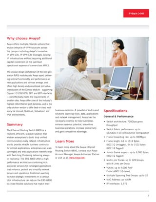 avaya.com




Why choose Avaya?
Avaya offers multiple, flexible options that
enable versatile IP VPN solutions across
the campus including Avaya’s innovative
IP VPN-Lite. IP VPN-Lite leverages existing
IP infrastructure without requiring additional
capital investment or the overhead
operational expense of carrier-class MPLS.

The unique design architecture of the next-gen-
eration R/RS modules sets Avaya apart; deliver-
ing optimal functionality and performance as
new applications and services emerge, and
offers high density and exceptional port value.
Introduction of the Combo Module – supporting
Copper 10/100/1000, SFP, and XFP interfaces
– cost-effectively meets the requirements of
smaller sites. Avaya offers one of the Industry’s
highest 10G Ethernet port densities, and is the
only solution vendor to offer best-in-class resil-
iency for Unicast, Multicast, Virtualized, and       business evolution. A provider of end-to-end   Specifications
IPv6 environments.                                   solutions spanning voice, data, applications
                                                     and network management, Avaya has the          General & Performance
                                                     necessary expertise to help businesses         •	 Switch architecture: 720Gbps gross
Summary                                              enhance revenue potential, streamline            throughput
                                                     business operations, increase productivity
The Ethernet Routing Switch 8800 is a                                                               •	 Switch Fabric performance: up to
                                                     and gain competitive advantage.
resilient, efficient, scalable solution that                                                          512Gbps in an Active/Active configuration
enables enterprises to build truly unified                                                          •	 Frame forwarding rate: up to 380Mpps
communication-ready network infrastructure           Learn More                                     •	 Frame length: 64 to 1518 Bytes
and to provide reliable business continuity                                                           (802.1Q Untagged), 64 to 1522 bytes
for critical applications; enterprises can scale     To learn more about the Avaya Ethernet
                                                                                                      (802.1Q Tagged)
converged and web applications network-wide          Routing Switch 8800, contact your Avaya
                                                                                                    •	 Jumbo Frame support: up to 9,000 Bytes
with Switching Clustering delivering always-         Account Manager, Avaya Authorized Partner
                                                                                                      (802.1Q Tagged)
on resiliency. The ERS 8800 offers a high-           or visit us at: www.avaya.com.
                                                                                                    •	 Multi-Link Trunks: up to 128 Groups,
performance architecture combining rich,
                                                                                                      with 8 Links per Group
advanced services for converged applications
                                                                                                    •	 VLANs: up to 4,000 Port/
that enhance, protect and simplify network
                                                                                                      Protocol/802.1Q-based
service and operations. Customers wanting
                                                                                                    •	 Multiple Spanning Tree Groups: up to 32
to make strategic investments in a campus
LAN infrastructure can rely on the ERS 8800                                                         •	 MAC Address: up to 64k
to create flexible solutions that match their                                                       •	 IP Interfaces: 1,972




                                                                                                                                              7
 