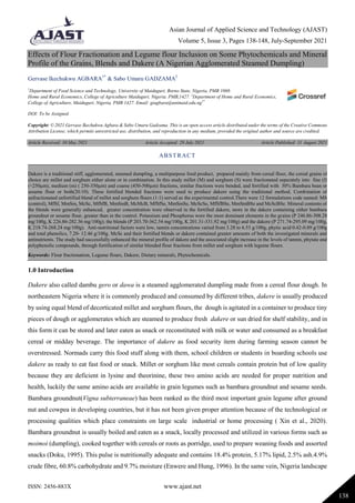 Asian Journal of Applied Science and Technology (AJAST)
Volume 5, Issue 3, Pages 138-148, July-September 2021
ISSN: 2456-883X www.ajast.net
138
Effects of Flour Fractionation and Legume flour Inclusion on Some Phytochemicals and Mineral
Profile of the Grains, Blends and Dakere (A Nigerian Agglomerated Steamed Dumpling)
Gervase Ikechukwu AGBARA1*
& Sabo Umaru GADZAMA2
1
Department of Food Science and Technology, University of Maiduguri, Borno State, Nigeria, PMB 1069.
Home and Rural Economics, College of Agriculture Maiduguri, Nigeria. PMB,1427. 2
Department of Home and Rural Economics,
College of Agriculture, Maiduguri, Nigeria, PMB 1427. Email: giagbara@unimaid.edu.ng1*
DOI: To be Assigned
Copyright: © 2021 Gervase Ikechukwu Agbara & Sabo Umaru Gadzama. This is an open access article distributed under the terms of the Creative Commons
Attribution License, which permits unrestricted use, distribution, and reproduction in any medium, provided the original author and source are credited.
Article Received: 30 May 2021 Article Accepted: 29 July 2021 Article Published: 31 August 2021
1.0 Introduction
Dakere also called dambu gero or dawa is a steamed agglomerated dumpling made from a cereal flour dough. In
northeastern Nigeria where it is commonly produced and consumed by different tribes, dakere is usually produced
by using equal blend of decorticated millet and sorghum flours, the dough is agitated in a container to produce tiny
pieces of dough or agglomerates which are steamed to produce fresh dakere or sun dried for shelf stability, and in
this form it can be stored and later eaten as snack or reconstituted with milk or water and consumed as a breakfast
cereal or midday beverage. The importance of dakere as food security item during farming season cannot be
overstressed. Normads carry this food stuff along with them, school children or students in boarding schools use
dakere as ready to eat fast food or snack. Millet or sorghum like most cereals contain protein but of low quality
because they are deficient in lysine and theorinine, these two amino acids are needed for proper nutrition and
health, luckily the same amino acids are available in grain legumes such as bambara groundnut and sesame seeds.
Bambara groundnut(Vigna subterraneae) has been ranked as the third most important grain legume after ground
nut and cowpea in developing countries, but it has not been given proper attention because of the technological or
processing qualities which place constraints on large scale industrial or home processing ( Xin et al., 2020).
Bambara groundnut is usually boiled and eaten as a snack, locally processed and utilized in various forms such as
moimoi (dumpling), cooked together with cereals or roots as porridge, used to prepare weaning foods and assorted
snacks (Doku, 1995). This pulse is nutritionally adequate and contains 18.4% protein, 5.17% lipid, 2.5% ash.4.9%
crude fibre, 60.8% carbohydrate and 9.7% moisture (Enwere and Hung, 1996). In the same vein, Nigeria landscape
ABSTRACT
Dakere is a traditional stiff, agglomerated, steamed dumpling, a multipurpose food product, prepared mainly from cereal flour, the cereal grains of
choice are millet and sorghum either alone or in combination. In this study millet (M) and sorghum (S) were fractionated separately into fine (f)
(<250µm), medium (m) ( 250-350µm) and coarse (450-500µm) fractions, similar fractions were bended, and fortified with 30% Bambara bean or
sesame flour or both(20:10). These fortified blended fractions were used to produce dakere using the traditional method. Combination of
unfractionated unfortified blend of millet and sorghum flours (1:1) served as the experimental control.There were 12 formulations code named: MS
(control), MfSf, MmSm, McSc, MfSfB, MmSmB, McMcB, MfSfSe, MmSmSe, McScSe, MfSfBSe, MmSmBSe and McScBSe. Mineral contents of
the blends were generally enhanced, greater concentration were observed in the fortified dakere, more in the dakere containing either bambara
groundnut or sesame flour, greater than in the control. Potassium and Phosphorus were the most dominant elements in the grains (P 246.86-308.28
mg/100g, K 226.86-282.36 mg/100g); the blends (P 203.70-362.54 mg/100g, K 201.31-331.92 mg/100g) and the dakere (P 271.74-295.09 mg/100g,
K 218.74-268.24 mg/100g). Anti-nutritional factors were low, tannin concentrations varied from 3.28 to 6.53 g/100g, phytic acid 0.42-0.89 g/100g
and total phenolics, 7.20- 12.46 g/100g. McSc and their fortified blends or dakere contained greater amounts of both the investigated minerals and
antinutrients. The study had successfully enhanced the mineral profile of dakere and the associated slight increase in the levels of tannin, phytate and
polyphenolic compounds, through fortification of similar blended flour fractions from millet and sorghum with legume flours.
Keywords: Flour fractionation, Legume flours, Dakere, Dietary minerals, Phytochemicals.
 