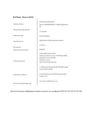 ПроцессорЧипсет
Оперативная память Дисплей
Видеоконтроллер
Звуковая система
Жесткий диск
Приводоптических дисков
Портыввода-вывода
Встроенные устройства
Источник питания Размерыи вес
Intel®CeleronIntel® HM55
Два слота SODIMM DDR3 PC-10600 Поддержка до 8
ГБ
14"1366x768
Intel®HD Graphics
High DefinitionAudio Встроенные динамики
2.5" SATA
DVD±RW
4 порта USB 2.0 Порта eSATA
Audio Line In (Mic) / Line Out + S/PDIF Порт HDMI
Порт RJ45 (LAN 10/100/1000)
Порт RJ11 (модем)
Порт VGA (внешний монитор)
1.3 MPixel CameraCardreader (SD, MS, MMC) Gigabit
Ethernet 56K Fax/Modem
Сетевой блок питания 110-220В Аккумуляторная
батарея Li-Ion
345 x 240 x 40(ШхГхВ),мм 2,3кг
Дополнительную информацию можно получить по телефонам (843) 513-01-50, 513-01-60.
RAYbook. Модель Si142
 