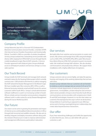 Company Profile
Umoya Networks (pty) ltd is a licensed I-ECS (Independent
Electronic Communications Service) Provider, a member of ISPA
(the Internet Service Providers Association) and Unashamedly
Ethical. Founded in 2003 as a provider of wireless broadband
services,Umoya evolved into a networking service provider with
diverse skills ranging from VPN & VoIP services through fixed &
mobile broadband to optic fibre & VSAT networks. A Service
Provider agreement with Vodacom gives Umoya wholesale
access to all Vodacom products and services.Umoya is a Cisco
select partner.
Our Track Record
Umoya installs the VSAT terminals and manages both network
and earth station for the Gauteng Online project,which currently
connects over 1,500 schools to the Internet,as well as managing
theVSAT network for Disaster Management in theWestern Cape.
We have installed optic fibre networks,MPLS VPNs as well as
Ethernet local area networks,email and VoIP servers for various
customers within South Africa. Umoya’s school administration
software (staffroom) is used in an increasing number of South
African schools and our innovative communications integration
software (uniti) is under review for use by Disaster Management
during the Soccer World Cup 2010.
Our Future
Our vision is to be active in growing the penetration and impact
of internet access and broadband telecommunications in Africa
through both terrestrial and satellite networks. We also aim to
develop,integrate,and deploy innovative software along with
the network infrastructure in order to improve administrative
and management effectiveness,particularly in education.
Our services
We build LANs; from switches and access points to routers and
servers. We connect and manage those LANs using technologies
such as ADSL VPNs,3G/HSDPA APNs,MPLS,optic fibre,leased
lines,Metro Ethernet,ATM,VSAT,and point-to-point microwave
radio. We install and manage VoIP solutions. We also develop
communications and productivity software. We support these
installations with a highly skilled team of engineers.
Our customers
Umoya customers rate our service highly, and value the openess,
honesty and integrity of the working relationship that we have
with them.
A recent survey indicates that our customers do not hesitate
to endorse us and on average rate our service 9.25 out of 10.
Customers include departments of national and provincial
government, municipalities, private enterprise and communi-
cation service providers.Umoya is one of very few South African
communications service providers with competencies in both
IP and VSAT technologies.However,it is not this that makes our
customers fiercely loyal,but the way in which we do business.
Umoya believes in partnering as opposed to just offering a
service and in forming meaningful long term relationships that
create value beyond business transactions.
Our offer
If you have networking challenges,we’d relish the opportunity
to solve them for you. Give us a call, better still, give our
customers a call !
+27-21-702-4848 | info@umoya.net | www.umoya.net | 2003/024079/07
Umoya customers have
no hesitation recommending
our service.
 