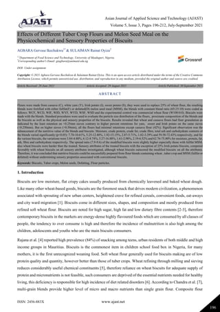 Asian Journal of Applied Science and Technology (AJAST)
Volume 5, Issue 3, Pages 196-212, July-September 2021
ISSN: 2456-883X www.ajast.net
196
Effects of Different Tuber Crop Flours and Melon Seed Meal on the
Physicochemical and Sensory Properties of Biscuits
AGBARA Gervase Ikechukwu1*
& SULAIMAN Rainat Oyiza2
1,2
Department of Food Science and Technology, University of Maiduguri, Nigeria.
*
Corresponding author's Email: giagbara@unimaid.edu.ng
DOI: Under assignment
Copyright: © 2021 Agbara Gervase Ikechukwu & Sulaiman Rainat Oyiza. This is an open access article distributed under the terms of the Creative Commons
Attribution License, which permits unrestricted use, distribution, and reproduction in any medium, provided the original author and source are credited.
Article Received: 28 June 2021 Article Accepted: 29 August 2021 Article Published: 30 September 2021
1. Introduction
Biscuits are low moisture, flat crispy cakes usually produced from chemically leavened and baked wheat dough.
Like many other wheat-based goods, biscuits are the foremost snack that drives modern civilization, a phenomenon
associated with sprouting of new urban centers, heightened crave for refined cereals, convenient foods, eat-aways
and city ward migration [1]. Biscuits come in different sizes, shapes, and composition and mostly produced from
refined soft wheat flour. Biscuits are noted for high sugar, high fat and low dietary fibre contents [2-3], therefore
contemporary biscuits in the markets are energy-dense highly flavoured foods which are consumed by all classes of
people, the tendency to over consume is high and therefore the incidence of malnutrition is also high among the
children, adolescents and youths who are the main biscuits consumers.
Rajana et al. [4] reported high prevalence (84%) of snacking among teens, urban residents of both middle and high
income groups in Mauritius. Biscuits is the commonest item in children school food box in Nigeria, for many
mothers, it is the first unrecognized weaning food. Soft wheat flour generally used for biscuits making are of low
protein quality and quantity, however better than those of tuber crops. Wheat refining through milling and sieving
reduces considerably useful chemical constituents [5], therefore reliance on wheat biscuits for adequate supply of
protein and micronutrients is not feasible, such consumers are deprived of the essential nutrients needed for healthy
living, this deficiency is responsible for high incidence of diet related disorders [6]. According to Chandra et al. [7],
multi-grain blends provide higher level of micro and macro nutrients than single grain flour. Composite flour
ABSTRACT
Flours were made from cassava (C), white yam (Y), Irish potato (I), sweet potato (S), they were used to replace 25% of wheat flour, the resulting
blends were fortified with either fullfat(F) or defatted(D) melon seed meal (MSM), the blends with constant blend ratio (65:25:10) were coded as
follows: WCF, WCD, WIF, WID, WYF, WYD, WSF, WSD and the experimental control was commercial wheat flour (W100:0:0). Biscuits were
made with the blends. Standard procedures were used to evaluate the particle size distribution of the flours, proximate composition of the blends and
the biscuits as well as the physical and sensory properties of the biscuits. Results revealed that wheat and cassava flours had finer granulation as
indicated by the least retention on <0.25mm sieves contrary to higher percent retentions for yam, sweet and Irish potato on the same sieves
(<0.250mm). But on higher sieves (>0.50mm), all the flours had minimal retentions except cassava flour (42%). Significant observation was the
enhancement of the nutritive value of the blends and biscuits. Moisture, crude protein, crude fat, crude fibre, total ash and carbohydrate contents of
the blends varied significantly (p<0.05): 7.70-10.61%, 5.25-12.40%, 1.92-15.15%, 2.87-5.71%, 1.02-3.29% and 59.58-72.43% respectively, and for
the various biscuits, the variations were 3.84-4.80%, 6.12-8.74%, 5.27-16.88%, 1.61-2.98%, 2.19-6.52% and 62.76-75.80% for moisture, protein, fat,
ash, fibre and carbohydrate respectively. The spread ratio (7.9-9.6) of the modified biscuits were slightly higher especially those with fullfat MSM,
also wheat biscuits were harder than the treated. Sensory attributes of the treated biscuits with the exception of 25% Irish potato biscuits, competed
favorably with wheat biscuits on all sensory attributes investigated, although wheat biscuits outscored the modified biscuits on all the attributes.
Therefore, it was concluded that nutritive biscuits could be successfully prepared from flour blends containing wheat , tuber crop and MSM (fullfat or
defatted) without undermining sensory properties associated with conventional biscuits.
Keywords: Biscuits, Tuber crops, Melon seeds, Defatting, Flour particles.
 