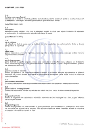 ABNT NBR 15595:2008
4 © ABNT 2008 - Todos os direitos reservados
3.18
linha de ancoragem flexível
cabo de aço ou corda de poliamida, poliéster ou material equivalente preso num ponto de ancoragem superior,
que se destina a servir para movimentação dos travas-quedas em linha flexível
[ABNT NBR 14626:2000]
3.19
mosquetão
elemento conector, metálico, com trava de segurança simples ou dupla, para engate do cinturão de segurança
a um dispositivo de posicionamento, retenção ou limitação de queda
[ABNT NBR 11370:2001]
3.20
nó de retenção
nó utilizado no final da corda, com a finalidade de evitar queda livre do profissional e/ou limitar a descida
por questões de segurança
3.21
observador
pessoa responsável por manter vigilância para salvaguardar as áreas destinadas a acesso por corda e monitorar
os profissionais autorizados
3.22
ponto de ancoragem
ponto destinado a suportar carga de pessoas para a conexão de cordas flexíveis ou cabos de aço de trabalho,
corda flexível de segurança, trava-quedas retráteis ou talabartes simples, duplos e de posicionamento, podendo
ser definitivo ou temporário
3.23
posicionamento de trabalho
técnica que permite a um profissional trabalhar suspenso ou suportado mediante equipamentos de proteção
individual, de forma a impedir sua queda ou movimentação involuntária, onde existe o risco de queda de
determinada altura
3.24
procedimento de trabalho
documento descrevendo detalhadamente as etapas das atividades envolvidas para a execução do trabalho
3.25
profissional de acesso por corda
profissional devidamente treinado e qualificado em acesso por corda, capaz de executar tarefas requeridas
3.26
progressão artificial
técnica de progressão em suspensão ou movendo o profissional de uma ancoragem fixa à outra, ou pela utilização
de ancoragens móveis
3.27
progressão guiada
método de progressão, não em suspensão, no qual o profissional apoia-se na estrutura, protegido por duas cordas
de segurança que é fornecida ou recolhida pelo segundo profissional, sendo conectada através de pontos de
ancoragens intermediários, móveis ou fixos
Exemplarparausoexclusivo-PETROLEOBRASILEIRO-33.000.167/0036-31
Impresso por: PETROBRAS
 