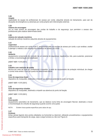 ABNT NBR 15595:2008
© ABNT 2008 - Todos os direitos reservados 5
3.28
resgate
capacidade da equipe de profissionais de acesso por corda, adquirida através do treinamento, para sair de
situações de emergência ou adversas por conta própria sem intervenções externas
3.29
sistema de ancoragem
um ou mais pontos de ancoragem das cordas de trabalho e de segurança, que permitem o acesso dos
profissionais para realizar determinada tarefa
3.30
sistema de redução mecânica
redução de esforço mecânico adquirido através de equipamentos
3.31
supervisor
profissional de acesso por corda nível 3, responsável pela sua equipe de acesso por corda, e por analisar, avaliar
e planejar o método a ser utilizado nos trabalhos de acesso por corda
3.32
talabarte
equipamento componente de conexão de um sistema de segurança, regulável ou não, para sustentar, posicionar
e limitar a movimentação do trabalhador
[ABNT NBR 11370:2001]
3.33
trabalho com restrição de queda
técnica por meio da qual um profissional é impedido, a partir de equipamento de proteção individual, de chegar
a zonas onde existe o risco de queda de determinada altura
3.34
trava de segurança dupla
dispositivo do mosquetão, destinado a impedir sua abertura acidental do ponto de fixação
[ABNT NBR 11370:2001]
3.35
trava de segurança simples
dispositivo do mosquetão, destinado a impedir sua abertura do ponto de fixação
[ABNT NBR 11370:2001]
3.36
trava-queda
equipamento automático de travamento, que se desloca numa linha de ancoragem flexível, destinado a travar
a movimentação do cinturão de segurança quando ocorrer uma queda
NOTA Existem trava-quedas específicos para cabos de aço.
3.37
tirolesas
linhas aéreas ligando dois pontos afastados na horizontal ou desnível, utilizando procedimentos e equipamentos
específicos para transporte de carga, seja a carga humana ou não (ver Figura 2)
Exemplarparausoexclusivo-PETROLEOBRASILEIRO-33.000.167/0036-31
Impresso por: PETROBRAS
 