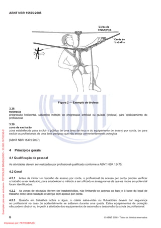 ABNT NBR 15595:2008
6 © ABNT 2008 - Todos os direitos reservados
Figura 2 — Exemplo de tirolesa
3.38
travessia
progressão horizontal, utilizando método de progressão artificial ou guiada (tirolesa) para deslocamento do
profissional
3.39
zona de exclusão
zona estabelecida para excluir o público de uma área de risco e do equipamento de acesso por corda, ou para
excluir os profissionais de uma área perigosa que não esteja convenientemente protegida
[ABNT NBR 15475:2007]
4 Princípios gerais
4.1 Qualificação de pessoal
As atividades devem ser realizadas por profissional qualificado conforme a ABNT NBR 15475.
4.2 Geral
4.2.1 Antes de iniciar um trabalho de acesso por corda, o profissional de acesso por corda precisa verificar
o trabalho a ser realizado, para estabelecer o método a ser utilizado e assegurar-se de que os riscos em potencial
foram identificados.
4.2.2 As zonas de exclusão devem ser estabelecidas, não limitando-se apenas ao topo e à base do local de
trabalho onde será realizado o serviço com acesso por corda.
4.2.3 Quando em trabalhos sobre a água, o colete salva-vidas ou flutuadores devem dar segurança
ao profissional no caso de acidentalmente se soltarem durante uma queda. Estes equipamentos de proteção
não podem obstruir ou impedir a atividade dos equipamentos de ascensão e descensão da corda do profissional.
Exemplarparausoexclusivo-PETROLEOBRASILEIRO-33.000.167/0036-31
Impresso por: PETROBRAS
 
