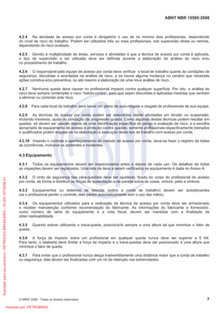 ABNT NBR 15595:2008
© ABNT 2008 - Todos os direitos reservados 7
4.2.4 Na atividade de acesso por corda é obrigatório o uso de no mínimo dois profissionais, dependendo
do nível de risco do trabalho. Podem ser utilizados três ou mais profissionais, sob supervisão direta ou remota,
dependendo do risco avaliado.
4.2.5 Devido à multiplicidade de áreas, serviços e atividades à que a técnica de acesso por corda é aplicada,
o tipo de supervisão a ser utilizada deve ser definida durante a elaboração da análise de risco e/ou
no procedimento de trabalho.
4.2.6 O responsável pela equipe de acesso por corda deve verificar o local de trabalho quanto às condições de
segurança, discutidas e acordadas na análise de risco, e se houve alguma mudança no cenário que necessite
ações corretiva e/ou preventiva, ou até mesmo a elaboração de uma nova análise de risco.
4.2.7 Nenhuma queda deve causar no profissional impacto contra qualquer superfície. Por isto, a análise de
risco deve sempre contemplar o risco “batido-contra”, para que sejam discutidas e aplicadas medidas que venham
a eliminar ou controlar este risco.
4.2.8 Para cada local de trabalho deve haver um plano de auto-resgate e resgate de profissionais de sua equipe.
4.2.9 As técnicas de acesso por corda podem ser estendidas desde atividades em tensão ou suspensão,
incluindo travessia, ajuda ou condução da progressão guiada. Como algumas destas técnicas podem resultar em
quedas, só devem ser usadas depois de uma identificação específica de perigo e avaliação de risco, e a escolha
apropriada de equipamento de acesso e proteção contra quedas; somente profissionais especificamente treinados
e qualificados podem engajar-se na elaboração e execução deste tipo de trabalho com acesso por corda.
4.2.10 Visando o controle e aperfeiçoamento do método de acesso por corda, deve-se fazer o registro de todas
as ocorrências, inclusive os acidentes e incidentes.
4.3 Equipamento
4.3.1 Todos os equipamentos devem ser inspecionados antes e depois de cada uso. Os detalhes de todas
as inspeções devem ser registrados. Uma lista de itens a serem verificados no equipamento é dada no Anexo A.
4.3.2 O cinto de segurança tipo pára-quedista deve ser ajustável, fixado ao corpo do profissional de acesso
por corda, de forma a distribuir as forças de sustentação e de parada sobre as coxas, cintura, peito e ombros.
4.3.3 Equipamentos ou sistemas de descida (sobre a corda de trabalho) devem ser autoblocantes
(se o profissional perder o controle, eles param automaticamente sem o uso das mãos).
4.3.4 Os equipamentos utilizados para a realização da técnica de acesso por corda deve ser armazenado
e receber manutenção conforme recomendação do fabricante. As informações do fabricante e fornecedor,
como número de série do equipamento e a nota fiscal, devem ser mantidas com a finalidade de
obter rastreabilidade.
4.3.5 Quando estiver utilizando o trava-queda, posicioná-lo sempre a uma altura tal que minimize o fator de
queda.
4.3.6 A força de impacto sobre um profissional em qualquer queda nunca deve ser superior a 6 kN.
Para tanto, o talabarte deve limitar a força de impacto e o trava-quedas deve ser posicionado a uma altura que
minimize o fator de queda.
4.3.7 Para evitar que o profissional nunca desça inadvertidamente uma distância maior que a corda de trabalho
ou segurança, elas devem ser finalizadas com um nó de retenção nas extremidades.
Exemplarparausoexclusivo-PETROLEOBRASILEIRO-33.000.167/0036-31
Impresso por: PETROBRAS
 