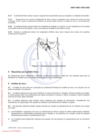 ABNT NBR 15595:2008
© ABNT 2008 - Todos os direitos reservados 9
4.4.7 O profissional deve utilizar roupas e equipamentos apropriados para as situações e condições de trabalho.
NOTA Recomenda-se que, devido à multiplicidade de áreas, serviços e atividades à que a técnica de acesso por corda
é aplicada, os EPI, roupas e equipamentos utilizados nos serviços sejam descritos na análise de risco ou no procedimento
de trabalho.
4.4.8 O profissional deve sempre estar em condições de resgatar a si mesmo, ou ser resgatado por sua equipe
como parte da técnica de trabalho, ou por uma equipe de resgate de prontidão no local.
4.4.9 Quando o profissional estiver em progressão artificial, deve haver sempre dois pontos de conexões
à estrutura (ver Figura 4).
Figura 4 — Exemplo de progressão artificial
5 Requisitos para aptidão física
Os profissionais devem apresentar o Atestado de Saúde Ocupacional (ASO) por uma entidade apta junto ao
Ministério do Trabalho que os considere aptos para o exercício da profissão.
6 Análise de risco
6.1 A análise de risco deve ser conduzida por profissional treinado em análise de risco, em conjunto com as
partes envolvidas. Ver Anexo B.
6.2 A análise preliminar de risco deve identificar os riscos previsíveis no trabalho, incluindo aqueles que afetem
a outras pessoas além dos profissionais que estão envolvidos no serviço, e definir os passos a serem seguidos
para que os riscos sejam reduzidos.
6.3 A análise preliminar pode também incluir referência aos padrões de treinamento, competências dos
profissionais, da organização, das equipes de trabalho e procedimentos de trabalho e resgate.
6.4 Os seguintes aspectos também exigem atenção por ocasião do planejamento de um trabalho com acesso
por corda:
a) qual facilidade e segurança com que um profissional em altura é capaz de utilizar determinados materiais,
equipamentos ou ferramentas necessárias para o trabalho e, em particular, se a reação a partir de qualquer
ferramenta pode colocar o profissional em risco;
b) se o trabalho puder desprender materiais que possam cair nas pessoas ou equipamentos que se encontram
embaixo;
Exemplarparausoexclusivo-PETROLEOBRASILEIRO-33.000.167/0036-31
Impresso por: PETROBRAS
 