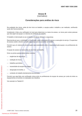 ABNT NBR 15595:2008
© ABNT 2008 - Todos os direitos reservados 21
Anexo B
(normativo)
Considerações para análise de risco
Na avaliação dos riscos, antes de dar início ao trabalho, a equipe avalia o trabalho a ser realizado, verificando
quais são riscos presentes.
Inicialmente é feita uma verificação do local para determinar os meios de acesso, os riscos para outras pessoas
que não sejam da equipe e a natureza do ambiente de trabalho.
O trabalho é interrompido se as condições climáticas afetarem a segurança.
Recomenda-se que a visibilidade e a iluminação sejam adequadas ao acesso e execução do serviço. O supervisor
de acesso avalia e decide se existe segurança para se proceder ao trabalho.
Convém que um sistema de comunicação seja estabelecido entre o responsável pela equipe e os profissionais de
acesso.
A equipe de acesso se reúne antes de dar início ao trabalho.
Entre os pontos apresentados estão incluídos:
 exigências de segurança,
 avaliação de riscos,
 trabalhos permitidos,
 necessidade da equipe de resgate,
 designação de tarefas, e
 conteúdo do trabalho devidamente documentado.
Convém que seja feita uma verificação mútua entre os profissionais da equipe de acesso por corda de todos os
equipamentos envolvidos na realização dos trabalhos.
Ver exemplo na Tabela B.1.
Exemplarparausoexclusivo-PETROLEOBRASILEIRO-33.000.167/0036-31
Impresso por: PETROBRAS
 