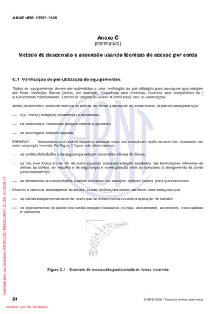 ABNT NBR 15595:2008
24 © ABNT 2008 - Todos os direitos reservados
Anexo C
(normativo)
Método de descensão e ascensão usando técnicas de acesso por corda
C.1 Verificação de pré-utilização de equipamentos
Todos os equipamentos devem ser submetidos a uma verificação de pré-utilização para assegurar que estejam
em boas condições físicas (como, por exemplo, conectores sem corrosão, costuras sem rompimento etc.)
e funcionando corretamente. Utilizar as tabelas do Anexo A como base para as verificações.
Antes de abordar o ponto de descida ou subida, ou iniciar a ascensão ou a descensão, é preciso assegurar que:
 o(s) cinto(s) esteja(m) afivelado(s) e ajustado(s);
 os talabartes e conectores estejam fixados e ajustados;
 as ancoragens estejam seguras;
EXEMPLO Mosquetão com a trava de segurança acionada, corda com proteção em região de canto vivo, mosquetão não
estar em posição incorreta. Ver Figura C.1 para este último exemplo.
 as cordas de trabalho e de segurança estejam ancoradas e livres de danos;
 os nós (ver Anexo D) de fim de curso (quando aplicável) estejam apertados nas terminações inferiores de
ambas as cordas (de trabalho e de segurança) e numa posição onde se considera o alongamento da corda
para cada serviço;
 as ferramentas e outros objetos a serem utilizados nos serviços, estejam fixados para que não caiam.
Quando o ponto de ancoragem é alcançado, novas verificações devem ser feitas para assegurar que:
 as cordas estejam amarradas de modo que se evitem danos durante a operação de trabalho;
 os equipamentos de ajuste nas cordas estejam instalados, ou seja, descensores, ascensores, trava-quedas
e talabartes.
Figura C.1 – Exemplo de mosquetão posicionado de forma incorreta
Exemplarparausoexclusivo-PETROLEOBRASILEIRO-33.000.167/0036-31
Impresso por: PETROBRAS
 