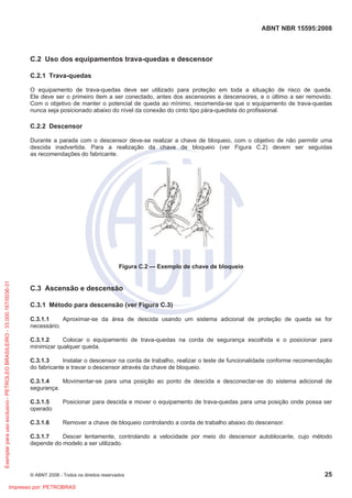 ABNT NBR 15595:2008
© ABNT 2008 - Todos os direitos reservados 25
C.2 Uso dos equipamentos trava-quedas e descensor
C.2.1 Trava-quedas
O equipamento de trava-quedas deve ser utilizado para proteção em toda a situação de risco de queda.
Ele deve ser o primeiro item a ser conectado, antes dos ascensores e descensores, e o último a ser removido.
Com o objetivo de manter o potencial de queda ao mínimo, recomenda-se que o equipamento de trava-quedas
nunca seja posicionado abaixo do nível da conexão do cinto tipo pára-quedista do profissional.
C.2.2 Descensor
Durante a parada com o descensor deve-se realizar a chave de bloqueio, com o objetivo de não permitir uma
descida inadvertida. Para a realização da chave de bloqueio (ver Figura C.2) devem ser seguidas
as recomendações do fabricante.
Figura C.2 — Exemplo de chave de bloqueio
C.3 Ascensão e descensão
C.3.1 Método para descensão (ver Figura C.3)
C.3.1.1 Aproximar-se da área de descida usando um sistema adicional de proteção de queda se for
necessário.
C.3.1.2 Colocar o equipamento de trava-quedas na corda de segurança escolhida e o posicionar para
minimizar qualquer queda.
C.3.1.3 Instalar o descensor na corda de trabalho, realizar o teste de funcionalidade conforme recomendação
do fabricante e travar o descensor através da chave de bloqueio.
C.3.1.4 Movimentar-se para uma posição ao ponto de descida e desconectar-se do sistema adicional de
segurança.
C.3.1.5 Posicionar para descida e mover o equipamento de trava-quedas para uma posição onde possa ser
operado.
C.3.1.6 Remover a chave de bloqueio controlando a corda de trabalho abaixo do descensor.
C.3.1.7 Descer lentamente, controlando a velocidade por meio do descensor autoblocante, cujo método
depende do modelo a ser utilizado.
Exemplarparausoexclusivo-PETROLEOBRASILEIRO-33.000.167/0036-31
Impresso por: PETROBRAS
 