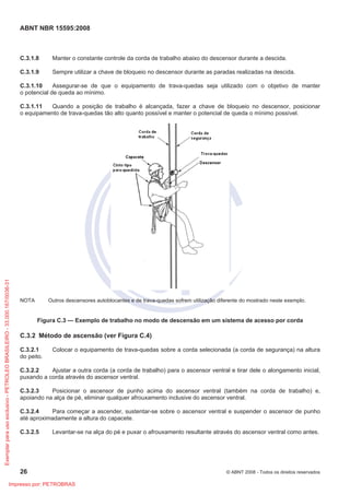 ABNT NBR 15595:2008
26 © ABNT 2008 - Todos os direitos reservados
C.3.1.8 Manter o constante controle da corda de trabalho abaixo do descensor durante a descida.
C.3.1.9 Sempre utilizar a chave de bloqueio no descensor durante as paradas realizadas na descida.
C.3.1.10 Assegurar-se de que o equipamento de trava-quedas seja utilizado com o objetivo de manter
o potencial de queda ao mínimo.
C.3.1.11 Quando a posição de trabalho é alcançada, fazer a chave de bloqueio no descensor, posicionar
o equipamento de trava-quedas tão alto quanto possível e manter o potencial de queda o mínimo possível.
NOTA Outros descensores autoblocantes e de trava-quedas sofrem utilização diferente do mostrado neste exemplo.
Figura C.3 — Exemplo de trabalho no modo de descensão em um sistema de acesso por corda
C.3.2 Método de ascensão (ver Figura C.4)
C.3.2.1 Colocar o equipamento de trava-quedas sobre a corda selecionada (a corda de segurança) na altura
do peito.
C.3.2.2 Ajustar a outra corda (a corda de trabalho) para o ascensor ventral e tirar dele o alongamento inicial,
puxando a corda através do ascensor ventral.
C.3.2.3 Posicionar o ascensor de punho acima do ascensor ventral (também na corda de trabalho) e,
apoiando na alça de pé, eliminar qualquer afrouxamento inclusive do ascensor ventral.
C.3.2.4 Para começar a ascender, sustentar-se sobre o ascensor ventral e suspender o ascensor de punho
até aproximadamente a altura do capacete.
C.3.2.5 Levantar-se na alça do pé e puxar o afrouxamento resultante através do ascensor ventral como antes.
Exemplarparausoexclusivo-PETROLEOBRASILEIRO-33.000.167/0036-31
Impresso por: PETROBRAS
 