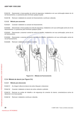 ABNT NBR 15595:2008
28 © ABNT 2008 - Todos os direitos reservados
C.3.3.1.5 Desconectar o trava-quedas da corda de segurança, instalando-o em sua continuação abaixo do nó
do fracionamento, e o posicionar para minimizar qualquer queda.
C.3.3.1.6 Remover o talabarte do conector do fracionamento e continuar a descida.
C.3.3.2 Método para ascensão
C.3.3.2.1 Conectar o talabarte no conector do fracionamento.
C.3.3.2.2 Desconectar o trava-quedas da corda de segurança, instalando-o em sua continuação acima do nó do
fracionamento, e o posicionar para minimizar qualquer queda.
C.3.3.2.3 Desconectar o ascensor ventral da corda de trabalho, instalando-o em sua continuação, acima do nó
do fracionamento.
C.3.3.2.4 Desconectar o ascensor de punho da corda de trabalho, instalando-o em sua continuação, acima do
nó do fracionamento.
C.3.3.2.5 Remover o talabarte e continuar a subida.
Figura C.5 — Método de fracionamento
C.3.4 Método de desvio (ver Figura C.6)
C.3.4.1 Método para descensão
C.3.4.1.1 Ao chegar à altura do desvio da corda, bloquear o descensor.
C.3.4.1.2 Conectar o talabarte no desvio da corda, evitando o pêndulo.
C.3.4.1.3 Remover as cordas de trabalho e de segurança do conector do desvio, conectando-as acima do
descensor e do trava-quedas.
C.3.4.1.4 Remover o talabarte e continuar a descida.
Exemplarparausoexclusivo-PETROLEOBRASILEIRO-33.000.167/0036-31
Impresso por: PETROBRAS
 
