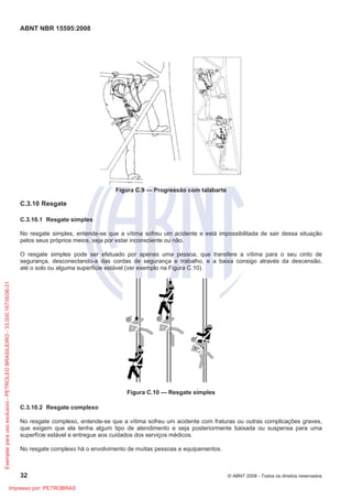 ABNT NBR 15595:2008
32 © ABNT 2008 - Todos os direitos reservados
Figura C.9 — Progressão com talabarte
C.3.10 Resgate
C.3.10.1 Resgate simples
No resgate simples, entende-se que a vítima sofreu um acidente e está impossibilitada de sair dessa situação
pelos seus próprios meios, seja por estar inconsciente ou não.
O resgate simples pode ser efetuado por apenas uma pessoa, que transfere a vítima para o seu cinto de
segurança, desconectando-a das cordas de segurança e trabalho, e a baixa consigo através da descensão,
até o solo ou alguma superfície estável (ver exemplo na Figura C.10).
Figura C.10 — Resgate simples
C.3.10.2 Resgate complexo
No resgate complexo, entende-se que a vítima sofreu um acidente com fraturas ou outras complicações graves,
que exigem que ela tenha algum tipo de atendimento e seja posteriormente baixada ou suspensa para uma
superfície estável e entregue aos cuidados dos serviços médicos.
No resgate complexo há o envolvimento de muitas pessoas e equipamentos.
Exemplarparausoexclusivo-PETROLEOBRASILEIRO-33.000.167/0036-31
Impresso por: PETROBRAS
 