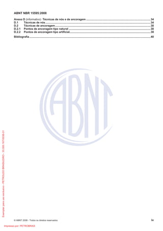 ABNT NBR 15595:2008
© ABNT 2008 - Todos os direitos reservados iv
Anexo D (informativo) Técnicas de nós e de ancoragem .....................................................................................34
D.1 Técnicas de nós...........................................................................................................................................34
D.2 Técnicas de ancoragem..............................................................................................................................38
D.2.1 Pontos de ancoragem tipo natural ............................................................................................................38
D.2.2 Pontos de ancoragem tipo artificial...........................................................................................................38
Bibliografia ................................................................................................................................................................40
Exemplarparausoexclusivo-PETROLEOBRASILEIRO-33.000.167/0036-31
Impresso por: PETROBRAS
 