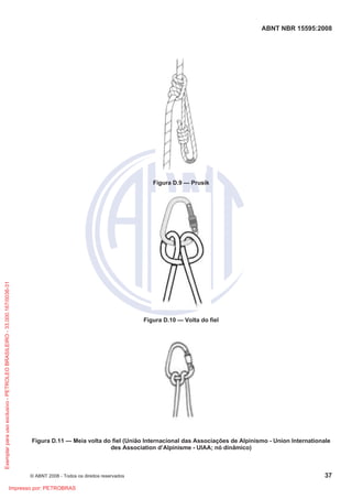 ABNT NBR 15595:2008
© ABNT 2008 - Todos os direitos reservados 37
Figura D.9 — Prusik
Figura D.10 — Volta do fiel
Figura D.11 — Meia volta do fiel (União Internacional das Associações de Alpinismo - Union Internationale
des Association d’Alpinisme - UIAA; nó dinâmico)
Exemplarparausoexclusivo-PETROLEOBRASILEIRO-33.000.167/0036-31
Impresso por: PETROBRAS
 