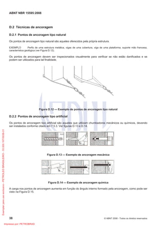 ABNT NBR 15595:2008
38 © ABNT 2008 - Todos os direitos reservados
D.2 Técnicas de ancoragem
D.2.1 Pontos de ancoragem tipo natural
Os pontos de ancoragem tipo natural são aqueles oferecidos pela própria estrutura.
EXEMPLO Perfis de uma estrutura metálica, vigas de uma cobertura, viga de uma plataforma, suporte mão francesa,
característica geológica (ver Figura D.12).
Os pontos de ancoragem devem ser inspecionados visualmente para verificar se não estão danificados e se
podem ser utilizados para tal finalidade.
Figura D.12 — Exemplo de pontos de ancoragem tipo natural
D.2.2 Pontos de ancoragem tipo artificial
Os pontos de ancoragem tipo artificial são aqueles que utilizam chumbadores mecânicos ou químicos, devendo
ser instalados conforme citado em 7.5.3. Ver figuras D.13 e D.14.
Figura D.13 — Exemplo de ancoragem mecânica
Figura D.14 — Exemplo de ancoragem química
A carga nos pontos de ancoragem aumenta em função do ângulo interno formado pela ancoragem, como pode ser
visto na Figura D.15.
Exemplarparausoexclusivo-PETROLEOBRASILEIRO-33.000.167/0036-31
Impresso por: PETROBRAS
 