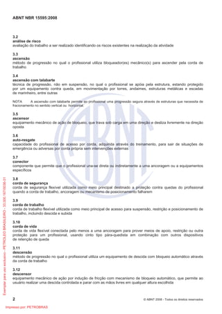 ABNT NBR 15595:2008
2 © ABNT 2008 - Todos os direitos reservados
3.2
análise de risco
avaliação do trabalho a ser realizado identificando os riscos existentes na realização da atividade
3.3
ascensão
método de progressão no qual o profissional utiliza bloqueador(es) mecânico(s) para ascender pela corda de
trabalho
3.4
ascensão com talabarte
técnica de progressão, não em suspensão, no qual o profissional se apóia pela estrutura, estando protegido
por um equipamento contra queda, em movimentação por torres, andaimes, estruturas metálicas e escadas
de marinheiro, entre outras
NOTA A ascensão com talabarte permite ao profissional uma progressão segura através de estruturas que necessita de
fracionamento no sentido vertical ou horizontal.
3.5
ascensor
equipamento mecânico de ação de bloqueio, que trava sob carga em uma direção e desliza livremente na direção
oposta
3.6
auto-resgate
capacidade do profissional de acesso por corda, adquirida através do treinamento, para sair de situações de
emergência ou adversas por conta própria sem intervenções externas
3.7
conector
componente que permite que o profissional una-se direta ou indiretamente a uma ancoragem ou a equipamentos
específicos
3.8
corda de segurança
corda de segurança flexível utilizada como meio principal destinado a proteção contra quedas do profissional
quando a corda de trabalho, ancoragem ou mecanismo de posicionamento falharem
3.9
corda de trabalho
corda de trabalho flexível utilizada como meio principal de acesso para suspensão, restrição e posicionamento de
trabalho, incluindo descida e subida
3.10
corda de vida
corda de vida flexível conectada pelo menos a uma ancoragem para prover meios de apoio, restrição ou outra
proteção para um profissional, usando cinto tipo pára-quedista em combinação com outros dispositivos
de retenção de queda
3.11
descensão
método de progressão no qual o profissional utiliza um equipamento de descida com bloqueio automático através
da corda de trabalho
3.12
descensor
equipamento mecânico de ação por indução de fricção com mecanismo de bloqueio automático, que permite ao
usuário realizar uma descida controlada e parar com as mãos livres em qualquer altura escolhida
Exemplarparausoexclusivo-PETROLEOBRASILEIRO-33.000.167/0036-31
Impresso por: PETROBRAS
 