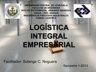 UNIVERSIDAD CENTRAL DE VENEZUELA
FACULTAD DE INGENIERÍA
NÚCLEO EXPERIMENTAL ARMANDO MENDOZA
CAGUA – EDO. ARAGUA
INGENIERÍA DE PROCESOS INDUSTRIALES
CURSO: LOGÍSTICA
LOGÍSTICA
INTEGRAL
EMPRESARIAL
Facilitador: Solange C. Noguera
 