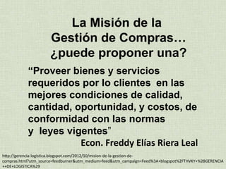 “Proveer bienes y servicios
requeridos por lo clientes en las
mejores condiciones de calidad,
cantidad, oportunidad, y costos, de
conformidad con las normas
y leyes vigentes”
Econ. Freddy Elías Riera Leal
La Misión de la
Gestión de Compras…
¿puede proponer una?
http://gerencia-logistica.blogspot.com/2012/10/mision-de-la-gestion-de-
compras.html?utm_source=feedburner&utm_medium=feed&utm_campaign=Feed%3A+blogspot%2FTHVKY+%28GERENCIA
++DE+LOGISTICA%29
 