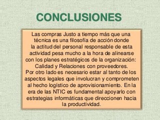 CONCLUSIONES
Las compras Justo a tiempo más que una
técnica es una filosofía de acción donde
la actitud del personal responsable de esta
actividad pesa mucho a la hora de alinearse
con los planes estratégicos de la organización:
Calidad y Relaciones con proveedores.
Por otro lado es necesario estar al tanto de los
aspectos legales que involucran y comprometen
al hecho logístico de aprovisionamiento. En la
era de las NTIC es fundamental apoyarlo con
estrategias informáticas que direccionen hacia
la productividad.
 