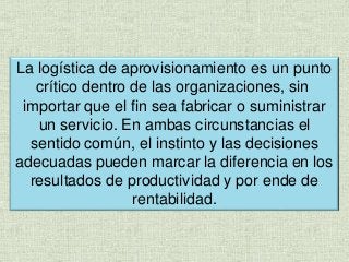 La logística de aprovisionamiento es un punto
crítico dentro de las organizaciones, sin
importar que el fin sea fabricar o suministrar
un servicio. En ambas circunstancias el
sentido común, el instinto y las decisiones
adecuadas pueden marcar la diferencia en los
resultados de productividad y por ende de
rentabilidad.
 