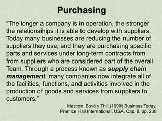 Purchasing
“The longer a company is in operation, the stronger
the relationsihips it is able to develop with suppliers.
Today many businesses are reducing the number of
suppliers they use, and they are purchasing specific
parts and services under long-term contracts from
from suppliers who are considered part of the overall
Team. Through a process known as supply chain
management, many companies now integrate all of
the facilities, functions, and activities involved in the
production of goods and services from suppliers to
customers.”
Mescon, Bové y Thill.(1999) Business Today.
Prentice Hall International. USA. Cap. 8. pp. 238
 