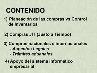 CONTENIDO
1) Planeación de las compras vs Control
de Inventarios
2) Compras JIT (Justo a Tiempo)
3) Compras nacionales e internacionales
- Aspectos Legales
- Trámites aduanales
4) Apoyo del sistema informático
empresarial
 