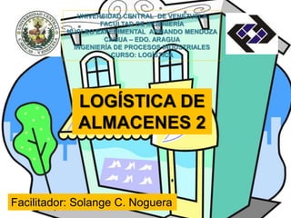 UNIVERSIDAD CENTRAL DE VENEZUELA 
FACULTAD DE INGENIERÍA 
NÚCLEO EXPERIMENTAL ARMANDO MENDOZA 
CAGUA – EDO. ARAGUA 
INGENIERÍA DE PROCESOS INDUSTRIALES 
CURSO: LOGÍSTICA 
LOGÍSTICA DE 
ALMACENES 2 
Facilitador: Solange C. Noguera 
 