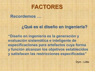 FACTORES
 Recordemos …

       ¿Qué es el diseño en ingeniería?

“Diseño en ingeniería es la generación y
evaluación sistemática e inteligente de
especificaciones para artefactos cuya forma
y función alcanzan los objetivos establecidos
y satisfacen las restricciones especificadas”

                                      Dym - Little
 