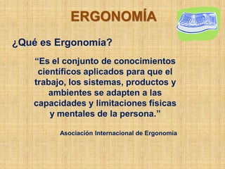 ERGONOMÍA
¿Qué es Ergonomía?
   “Es el conjunto de conocimientos
    científicos aplicados para que el
   trabajo, los sistemas, productos y
       ambientes se adapten a las
   capacidades y limitaciones físicas
       y mentales de la persona.”

         Asociación Internacional de Ergonomía
 