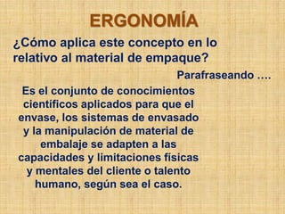 ERGONOMÍA
¿Cómo aplica este concepto en lo
relativo al material de empaque?
                                Parafraseando ….
 Es el conjunto de conocimientos
 científicos aplicados para que el
envase, los sistemas de envasado
 y la manipulación de material de
     embalaje se adapten a las
capacidades y limitaciones físicas
  y mentales del cliente o talento
    humano, según sea el caso.
 
