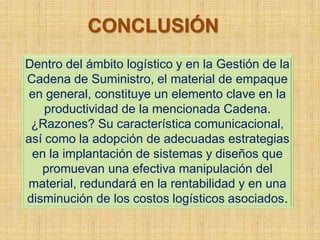 CONCLUSIÓN
Dentro del ámbito logístico y en la Gestión de la
Cadena de Suministro, el material de empaque
 en general, constituye un elemento clave en la
    productividad de la mencionada Cadena.
 ¿Razones? Su característica comunicacional,
así como la adopción de adecuadas estrategias
 en la implantación de sistemas y diseños que
   promuevan una efectiva manipulación del
material, redundará en la rentabilidad y en una
disminución de los costos logísticos asociados.
 