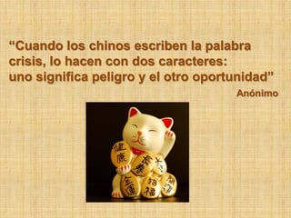 “Cuando los chinos escriben la palabra
crisis, lo hacen con dos caracteres:
uno significa peligro y el otro oportunidad”
                                     Anónimo
 