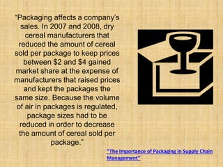 “Packaging affects a company’s
   sales. In 2007 and 2008, dry
    cereal manufacturers that
  reduced the amount of cereal
sold per package to keep prices
    between $2 and $4 gained
market share at the expense of
manufacturers that raised prices
    and kept the packages the
same size. Because the volume
 of air in packages is regulated,
     package sizes had to be
  reduced in order to decrease
  the amount of cereal sold per
             package.”
                            “The Importance of Packaging in Supply Chain
                            Management”
 