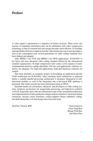 Preface
A video signal is represented as a sequence of frames of pixels. There exists vast
amount of redundant information that can be eliminated with video compression
technology so that its transmission and storage becomes more efficient. To facilitate
interoperability between compression at the video producing source and decompres-
sion at the consumption end, several generations of video coding standards have
been defined and adapted.
After MPEG-1 for VCD and MPEG-2 for DVD applications, H.264/AVC is
the latest and most advanced video coding standard defined by the international
standard organizations. Its high compression ratio comes at the expense of more
computational-intensive coding algorithms. For low-end applications, software so-
lutions are adequate. For high-end applications, dedicated hardware solutions are
needed.
This book describes an academic project of developing an application-specific
VLSI architecture for H.264/AVC video encoding. Each subfunction is analyzed
before a suitable parallel-processing architecture is designed. Integration of sub-
functional modules as well as the integration into a bus-based SOC platform is
presented. The whole encoder has been prototyped using an FPGA.
Intended readers are researchers, educators, and developers in video coding sys-
tems, hardware accelerators for image/video processing, and high-level synthesis
of VLSI. Especially, those who are interested in state-of-the-art parallel architecture
and implementation of intra prediction, integer motion estimation, fractional motion
estimation, discrete cosine transform, context-adaptive binary arithmetic coding,
and deblocking filter will find design ideas from this book.
HsinChu, Taiwan, ROC Youn-Long Lin
Chao-Yang Kao
Huang-Chih Kuo
Jian-Wen Chen
v
 