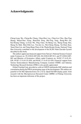 Acknowledgments
Cheng-Long Wu, Cheng-Ru Chang, Chun-Hsin Lee, Chun-Lin Chiu, Hao-Ting
Huang, Huan-Chun Tseng, Huan-Kai Peng, Hui-Ting Yang, Jhong-Wei Gu,
Kai-Hsiang Chang, Li-Cian Wu, Ping Chao, Po-Sheng Liu, Sheng-Tsung Hsu,
Sheng-Yu Shih, Shin-Chih Lee, Tzu-Jen Lo, Wei-Cheng Huang, Yu-Chien Kao,
Yuan-Chun Lin, and Yung-Hung Chan of the Theda.Design Group, National Tsing
Hua University contribute to the development of the H.264 Video Encoder System
described in this book.
The authors appreciate financial support from Taiwan’s National Science Council
under Contracts no. 95-2220-E-007-024, 96-2220-E-007-013, and 97-2220-E-007-
003 and Ministry of Economics Affairs under Contracts no. 94-EC-17-A-01-S1-
038, 95-EC-17-A-01-S1-038, and 96-EC-17-A-01-S1-038. Financial support from
Taiwan Semiconductor Manufacturing Company Limited (TSMC) and Industry
Technology Research Institute (ITRI) is also greatly appreciated.
Global Unichip Corp. provided us with its UMVP multimedia SOC platform and
consultation during the FPGA prototyping stage of the development. The authors are
grateful to Chi Mei Optoelectronics for a 52-in. Quad Full HD display panel. Joint
research with the Microprocessor Research Center (MPRC) of Peking University
has been an important milestone of this project.
vii
 